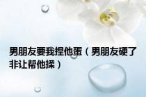 男朋友要我捏他蛋（男朋友硬了非让帮他揉）