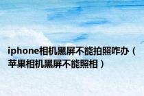 iphone相机黑屏不能拍照咋办（苹果相机黑屏不能照相）