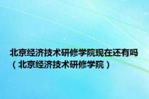 北京经济技术研修学院现在还有吗（北京经济技术研修学院）