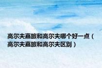 高尔夫嘉旅和高尔夫哪个好一点（高尔夫嘉旅和高尔夫区别）