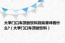 大学门口车顶放饮料到底意味着什么?（大学门口车顶放饮料）