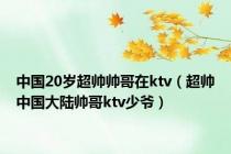 中国20岁超帅帅哥在ktv（超帅中国大陆帅哥ktv少爷）