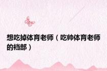 想吃掉体育老师（吃帅体育老师的裆部）