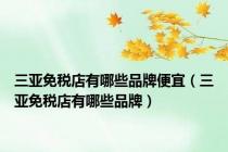 三亚免税店有哪些品牌便宜（三亚免税店有哪些品牌）