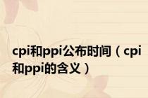 cpi和ppi公布时间（cpi和ppi的含义）
