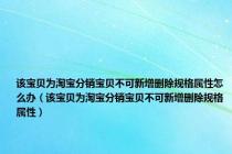 该宝贝为淘宝分销宝贝不可新增删除规格属性怎么办（该宝贝为淘宝分销宝贝不可新增删除规格属性）