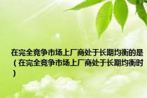 在完全竞争市场上厂商处于长期均衡的是（在完全竞争市场上厂商处于长期均衡时）