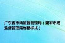 广东省市场监督管理局（国家市场监督管理局制服样式）