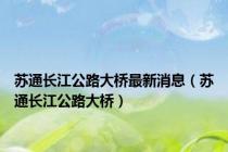 苏通长江公路大桥最新消息（苏通长江公路大桥）