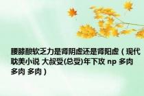 腰膝酸软乏力是肾阴虚还是肾阳虚（现代耽美小说 大叔受(总受)年下攻 np 多肉 多肉 多肉）