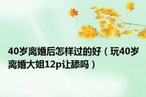 40岁离婚后怎样过的好（玩40岁离婚大姐12p让舔吗）