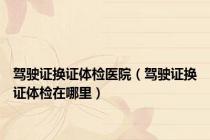 驾驶证换证体检医院（驾驶证换证体检在哪里）