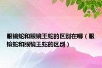 眼镜蛇和眼镜王蛇的区别在哪（眼镜蛇和眼镜王蛇的区别）