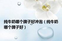 纯牛奶哪个牌子好冲泡（纯牛奶哪个牌子好）