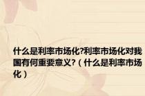 什么是利率市场化?利率市场化对我国有何重要意义?（什么是利率市场化）