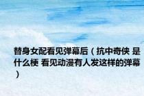 替身女配看见弹幕后（抗中奇侠 是什么梗 看见动漫有人发这样的弹幕）