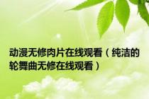 动漫无修肉片在线观看（纯洁的轮舞曲无修在线观看）