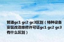 管道gc1 gc2 gc3区别（特种设备安装改造维修许可证gc1 gc2 gc3有什么区别）
