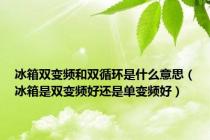 冰箱双变频和双循环是什么意思（冰箱是双变频好还是单变频好）