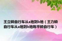 王立骑自行车从a地到b地（王力骑自行车从a地到b地陈平骑自行车）