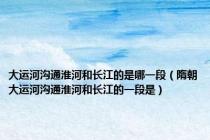 大运河沟通淮河和长江的是哪一段（隋朝大运河沟通淮河和长江的一段是）