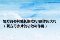 复方丹参片能长期吃吗?副作用大吗（复方丹参片的功效与作用）