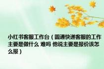 小红书客服工作台（圆通快递客服的工作主要是做什么 难吗 他说主要是报价该怎么报）