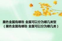 黑色金属有哪些 金属可以分为哪几类型（黑色金属有哪些 金属可以分为哪几类）