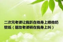 二次元老婆让我趴在他身上喂他奶壁纸（朋友老婆骑在我身上叫）