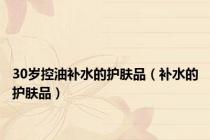 30岁控油补水的护肤品（补水的护肤品）