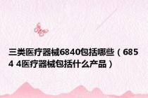 三类医疗器械6840包括哪些（6854 4医疗器械包括什么产品）