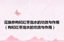花旗参枸杞红枣泡水的功效与作用（枸杞红枣泡水的功效与作用）