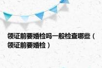 领证前要婚检吗一般检查哪些（领证前要婚检）