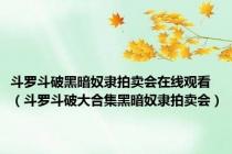 斗罗斗破黑暗奴隶拍卖会在线观看（斗罗斗破大合集黑暗奴隶拍卖会）