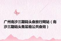 广州南沙三期码头查放行网站（南沙三期码头集装箱公共查询）