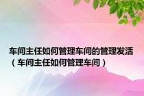 车间主任如何管理车间的管理发活（车间主任如何管理车间）