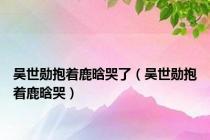 吴世勋抱着鹿晗哭了（吴世勋抱着鹿晗哭）