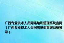 广西专业技术人员网络培训管理系统官网（广西专业技术人员网络培训管理系统登录）