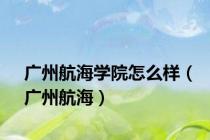 广州航海学院怎么样（广州航海）