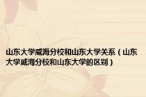 山东大学威海分校和山东大学关系（山东大学威海分校和山东大学的区别）