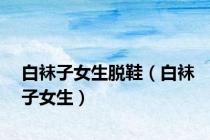 白袜子女生脱鞋（白袜子女生）
