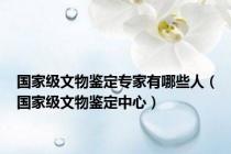 国家级文物鉴定专家有哪些人（国家级文物鉴定中心）