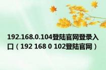 192.168.0.104登陆官网登录入口（192 168 0 102登陆官网）