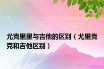 尤克里里与吉他的区别（尤里克克和吉他区别）