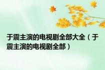 于震主演的电视剧全部大全（于震主演的电视剧全部）