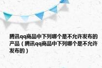腾讯qq商品中下列哪个是不允许发布的产品（腾讯qq商品中下列哪个是不允许发布的）