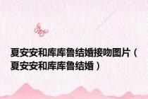 夏安安和库库鲁结婚接吻图片（夏安安和库库鲁结婚）