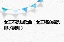 女王不洗脚歌曲（女王强迫喝洗脚水视频）
