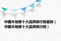中国木地板十大品牌排行榜最新（中国木地板十大品牌排行榜）