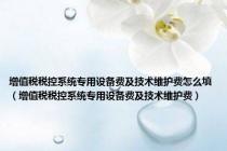 增值税税控系统专用设备费及技术维护费怎么填（增值税税控系统专用设备费及技术维护费）